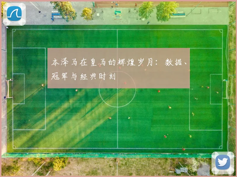 本泽马在皇马的辉煌岁月:数据、冠军与经典时刻