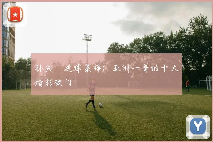 孙兴慜进球集锦:亚洲一哥的十大精彩破门