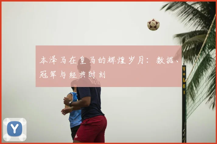 本泽马在皇马的辉煌岁月：数据、冠军与经典时刻